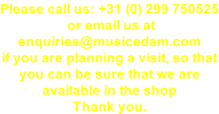 Please call us: +31 (0) 299 750525  or email us at  enquiries@musicedam.com if you are planning a visit, so that  you can be sure that we are  available in the shop  Thank you.